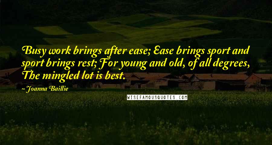 Joanna Baillie Quotes: Busy work brings after ease; Ease brings sport and sport brings rest; For young and old, of all degrees, The mingled lot is best.