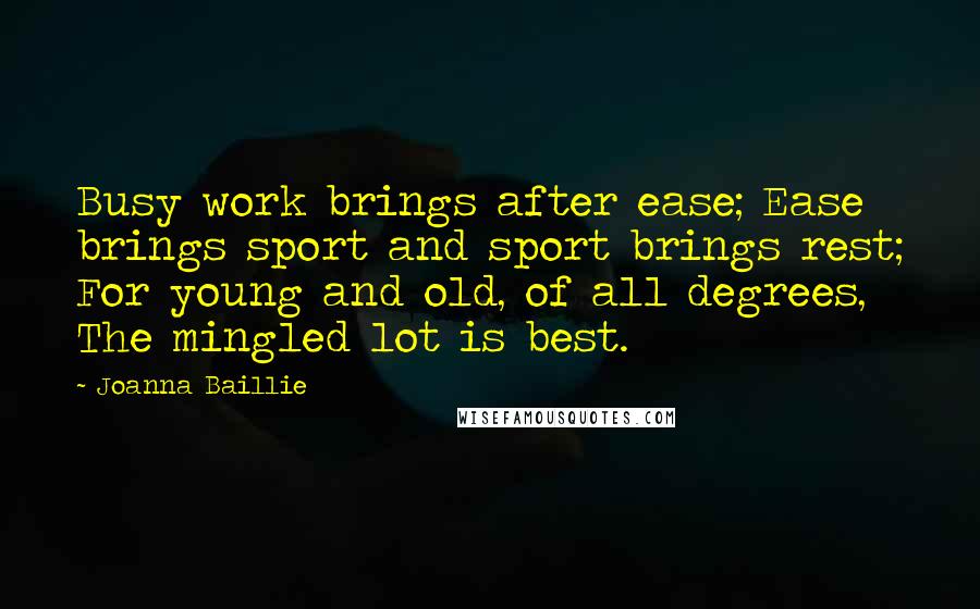 Joanna Baillie Quotes: Busy work brings after ease; Ease brings sport and sport brings rest; For young and old, of all degrees, The mingled lot is best.