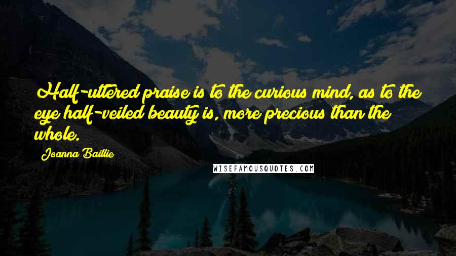 Joanna Baillie Quotes: Half-uttered praise is to the curious mind, as to the eye half-veiled beauty is, more precious than the whole.