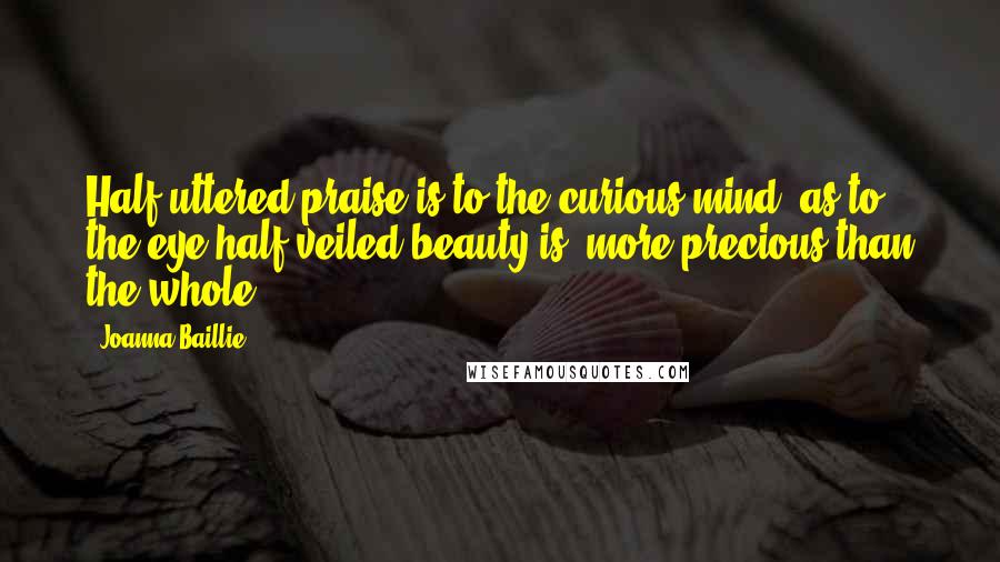 Joanna Baillie Quotes: Half-uttered praise is to the curious mind, as to the eye half-veiled beauty is, more precious than the whole.