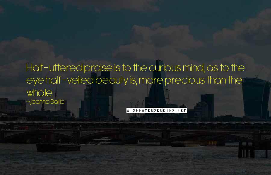 Joanna Baillie Quotes: Half-uttered praise is to the curious mind, as to the eye half-veiled beauty is, more precious than the whole.