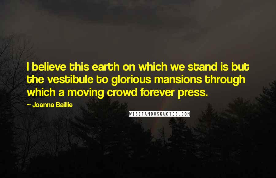 Joanna Baillie Quotes: I believe this earth on which we stand is but the vestibule to glorious mansions through which a moving crowd forever press.