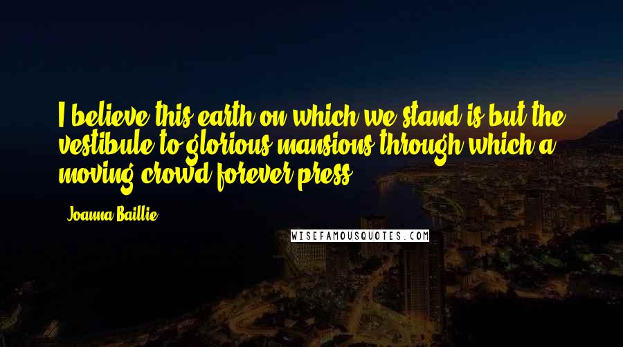 Joanna Baillie Quotes: I believe this earth on which we stand is but the vestibule to glorious mansions through which a moving crowd forever press.