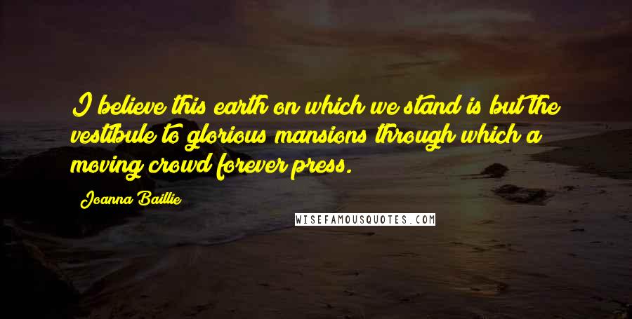 Joanna Baillie Quotes: I believe this earth on which we stand is but the vestibule to glorious mansions through which a moving crowd forever press.