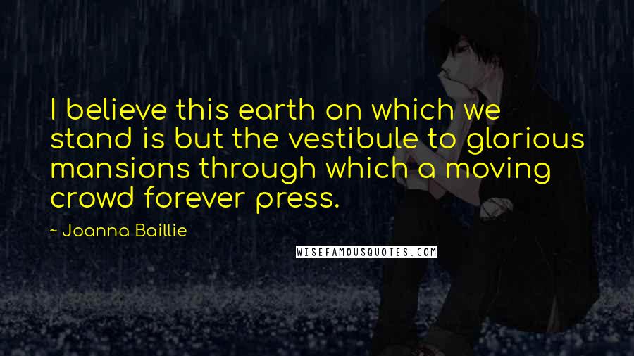 Joanna Baillie Quotes: I believe this earth on which we stand is but the vestibule to glorious mansions through which a moving crowd forever press.