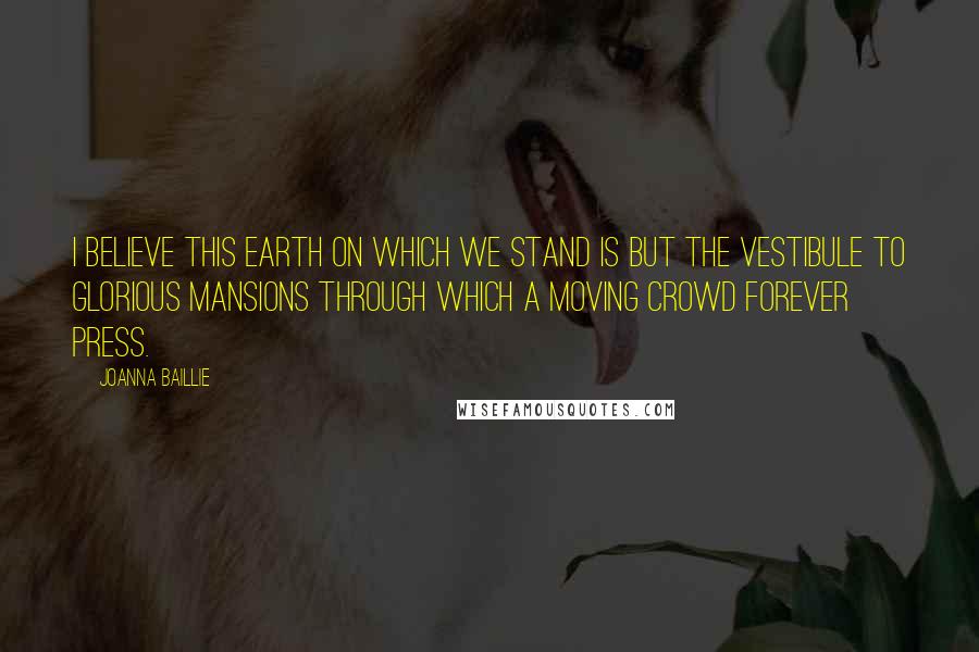 Joanna Baillie Quotes: I believe this earth on which we stand is but the vestibule to glorious mansions through which a moving crowd forever press.