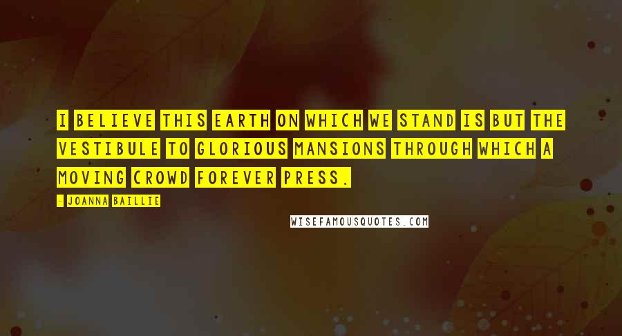 Joanna Baillie Quotes: I believe this earth on which we stand is but the vestibule to glorious mansions through which a moving crowd forever press.