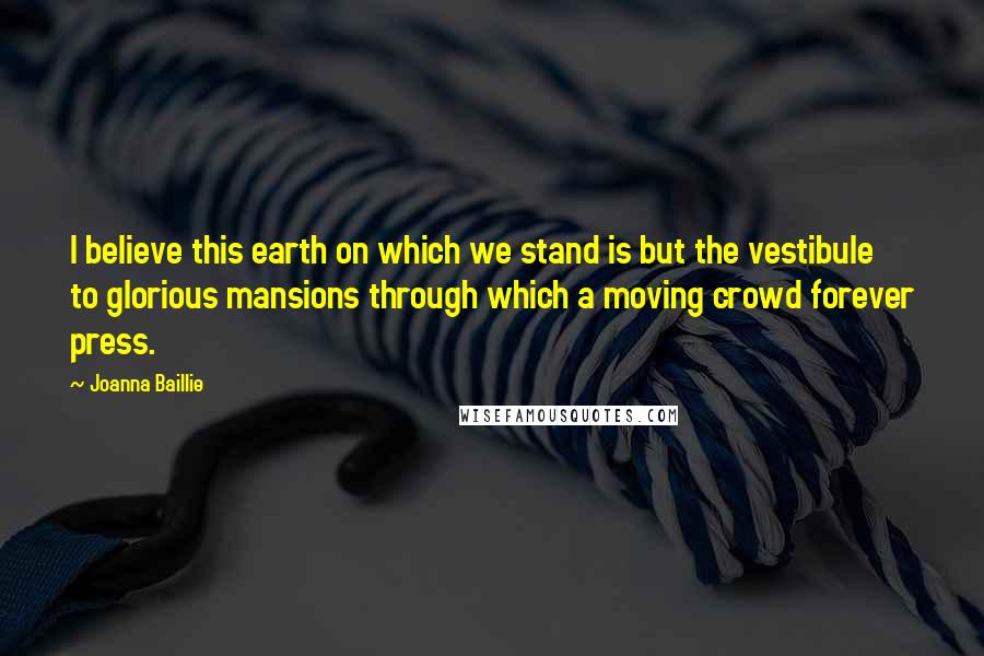 Joanna Baillie Quotes: I believe this earth on which we stand is but the vestibule to glorious mansions through which a moving crowd forever press.