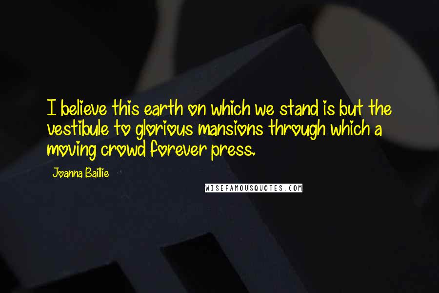 Joanna Baillie Quotes: I believe this earth on which we stand is but the vestibule to glorious mansions through which a moving crowd forever press.
