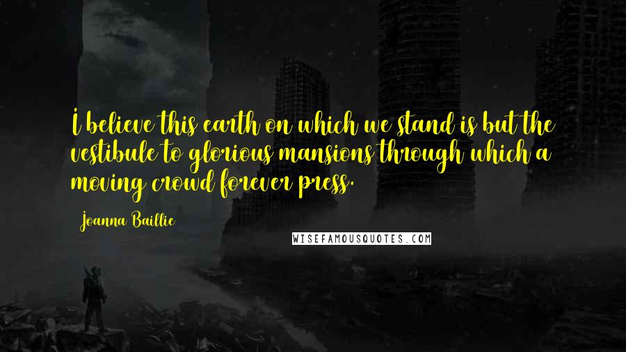 Joanna Baillie Quotes: I believe this earth on which we stand is but the vestibule to glorious mansions through which a moving crowd forever press.
