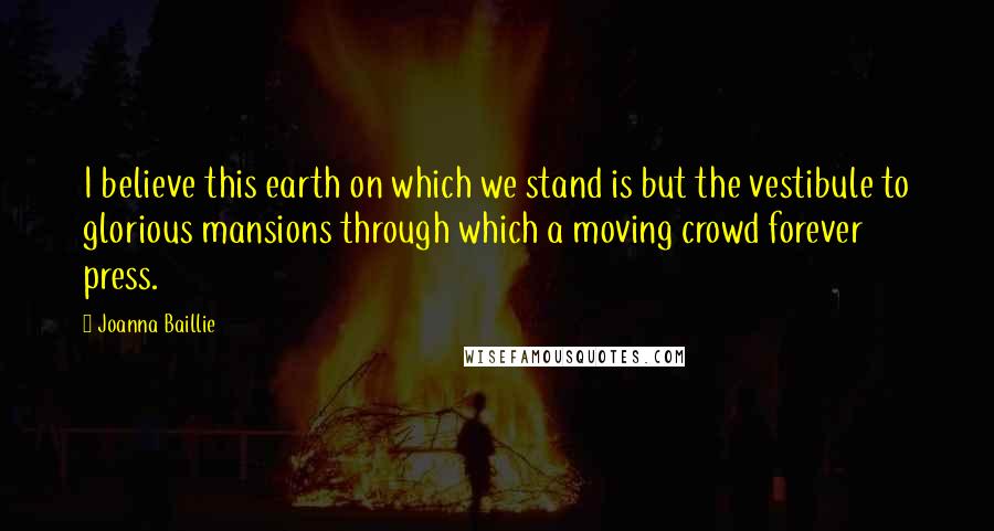 Joanna Baillie Quotes: I believe this earth on which we stand is but the vestibule to glorious mansions through which a moving crowd forever press.