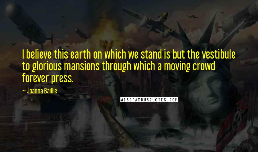 Joanna Baillie Quotes: I believe this earth on which we stand is but the vestibule to glorious mansions through which a moving crowd forever press.