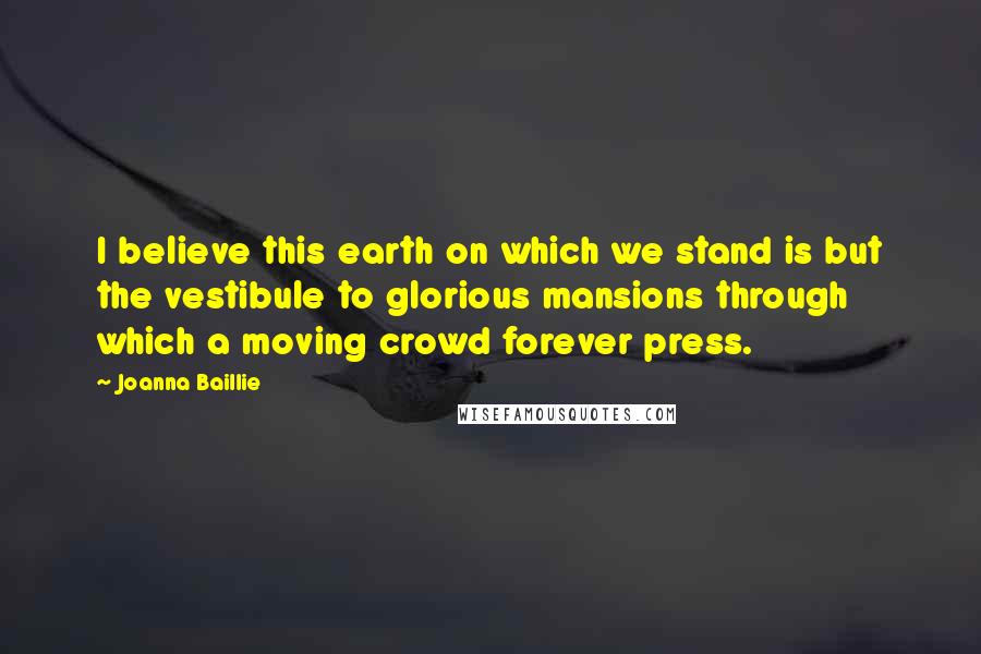 Joanna Baillie Quotes: I believe this earth on which we stand is but the vestibule to glorious mansions through which a moving crowd forever press.