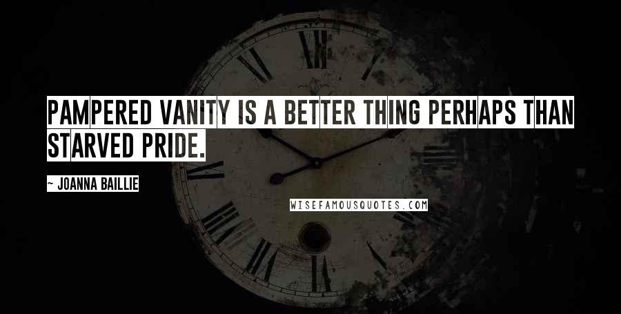 Joanna Baillie Quotes: Pampered vanity is a better thing perhaps than starved pride.