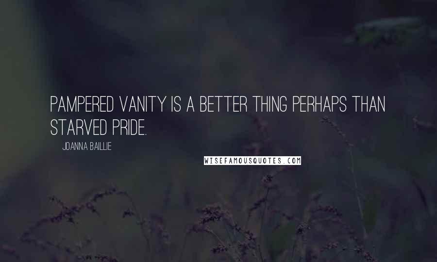 Joanna Baillie Quotes: Pampered vanity is a better thing perhaps than starved pride.