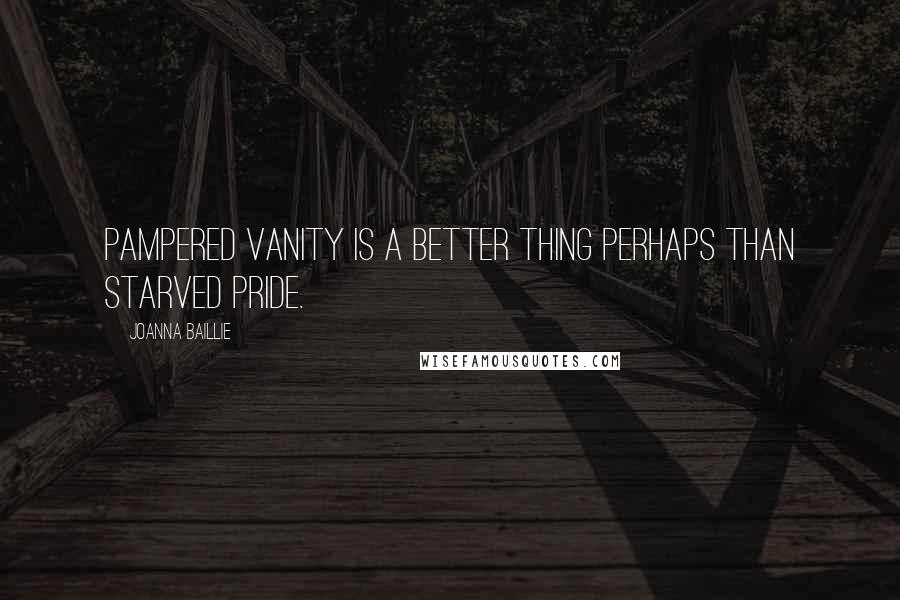 Joanna Baillie Quotes: Pampered vanity is a better thing perhaps than starved pride.