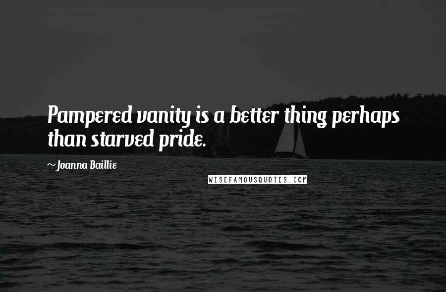 Joanna Baillie Quotes: Pampered vanity is a better thing perhaps than starved pride.