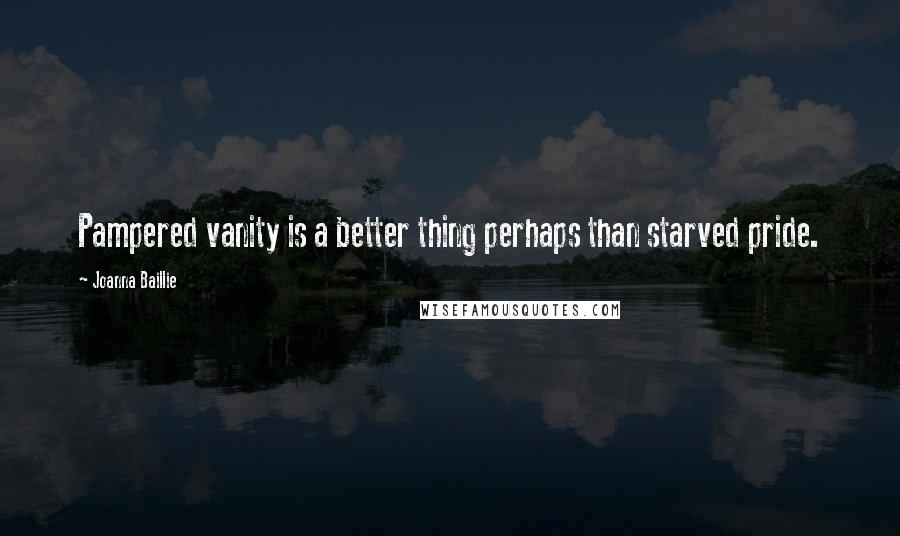 Joanna Baillie Quotes: Pampered vanity is a better thing perhaps than starved pride.