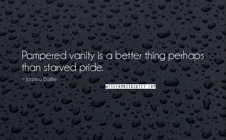 Joanna Baillie Quotes: Pampered vanity is a better thing perhaps than starved pride.