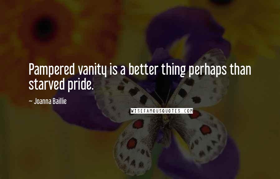 Joanna Baillie Quotes: Pampered vanity is a better thing perhaps than starved pride.