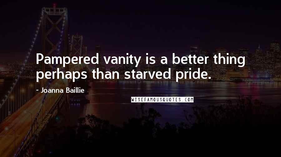 Joanna Baillie Quotes: Pampered vanity is a better thing perhaps than starved pride.