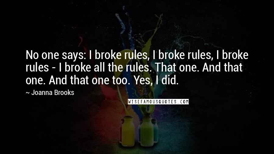 Joanna Brooks Quotes: No one says: I broke rules, I broke rules, I broke rules - I broke all the rules. That one. And that one. And that one too. Yes, I did.