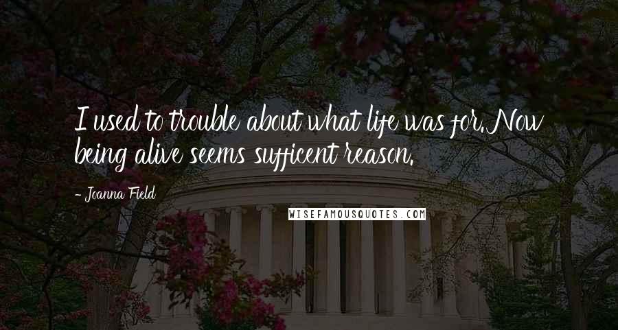 Joanna Field Quotes: I used to trouble about what life was for. Now being alive seems sufficent reason.