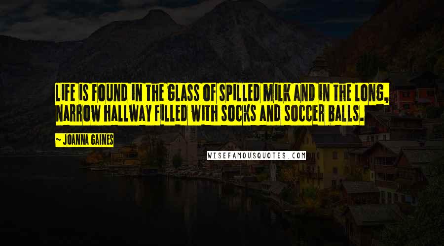 Joanna Gaines Quotes: life is found in the glass of spilled milk and in the long, narrow hallway filled with socks and soccer balls.