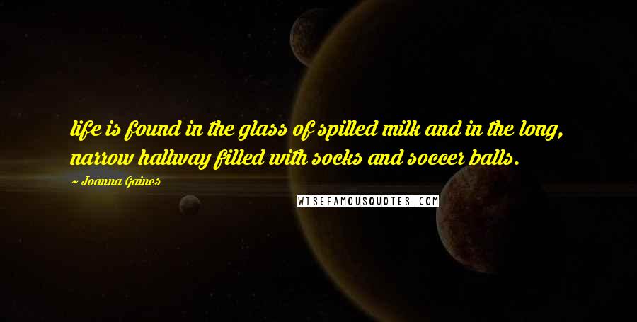 Joanna Gaines Quotes: life is found in the glass of spilled milk and in the long, narrow hallway filled with socks and soccer balls.