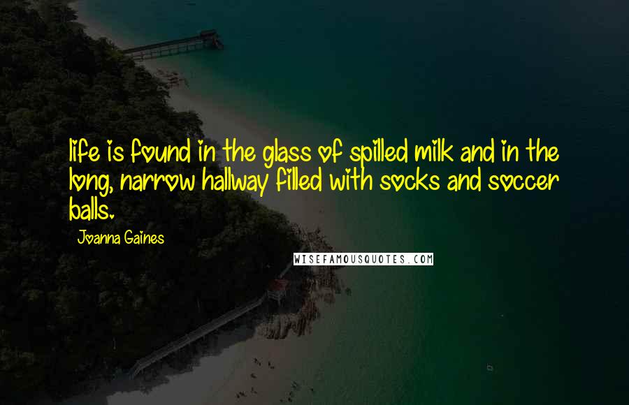 Joanna Gaines Quotes: life is found in the glass of spilled milk and in the long, narrow hallway filled with socks and soccer balls.