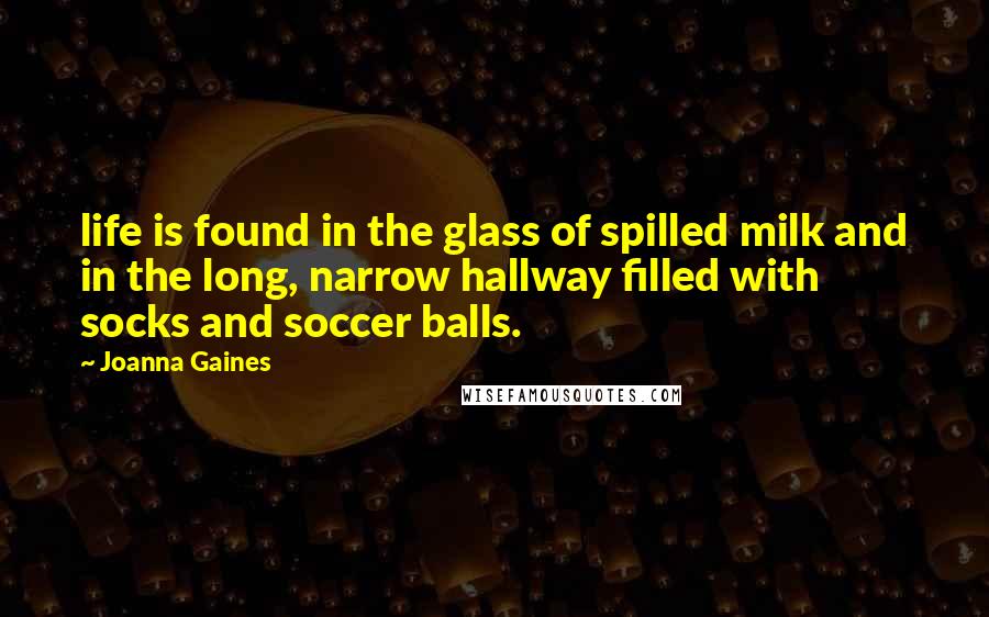 Joanna Gaines Quotes: life is found in the glass of spilled milk and in the long, narrow hallway filled with socks and soccer balls.