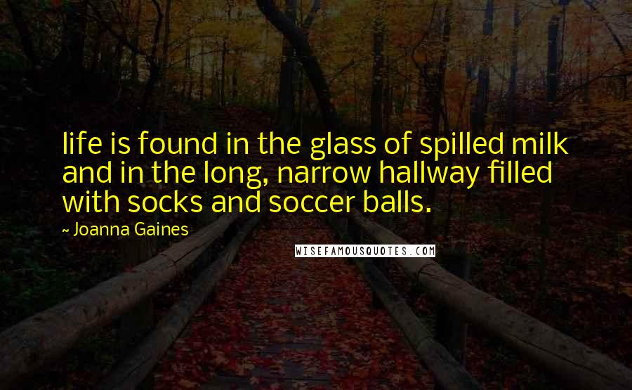 Joanna Gaines Quotes: life is found in the glass of spilled milk and in the long, narrow hallway filled with socks and soccer balls.