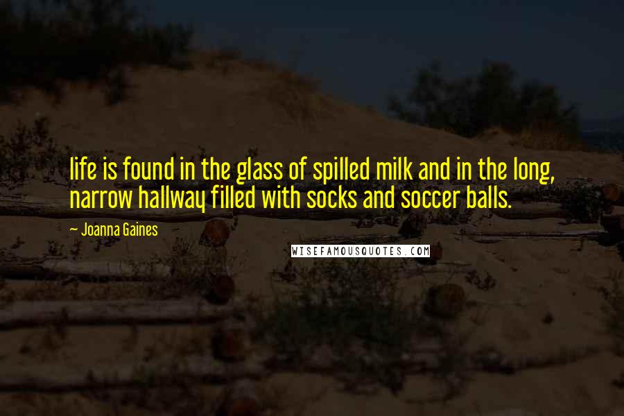 Joanna Gaines Quotes: life is found in the glass of spilled milk and in the long, narrow hallway filled with socks and soccer balls.