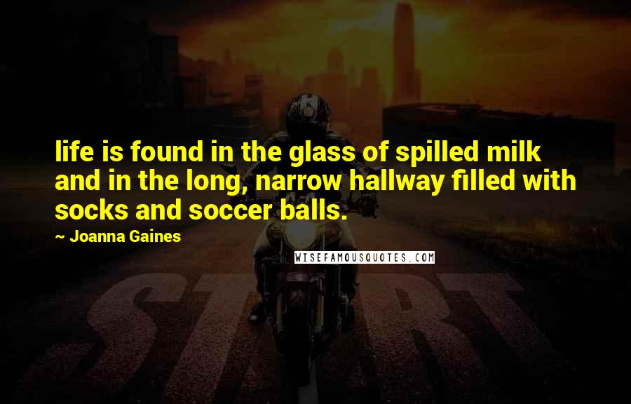 Joanna Gaines Quotes: life is found in the glass of spilled milk and in the long, narrow hallway filled with socks and soccer balls.