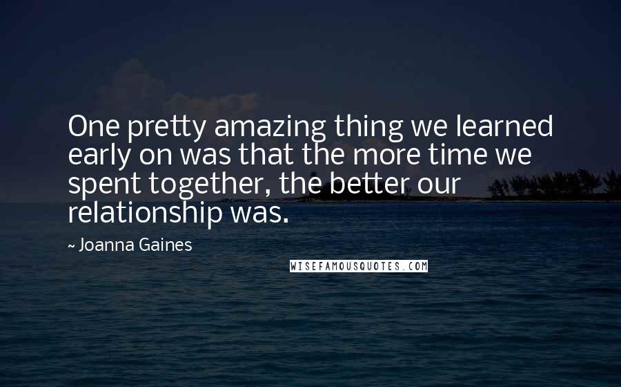 Joanna Gaines Quotes: One pretty amazing thing we learned early on was that the more time we spent together, the better our relationship was.