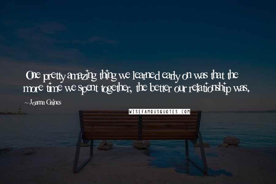 Joanna Gaines Quotes: One pretty amazing thing we learned early on was that the more time we spent together, the better our relationship was.