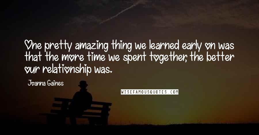 Joanna Gaines Quotes: One pretty amazing thing we learned early on was that the more time we spent together, the better our relationship was.