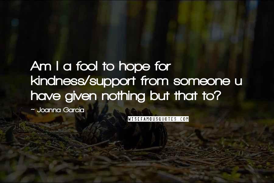 Joanna Garcia Quotes: Am I a fool to hope for kindness/support from someone u have given nothing but that to?