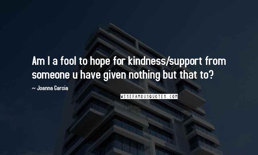 Joanna Garcia Quotes: Am I a fool to hope for kindness/support from someone u have given nothing but that to?