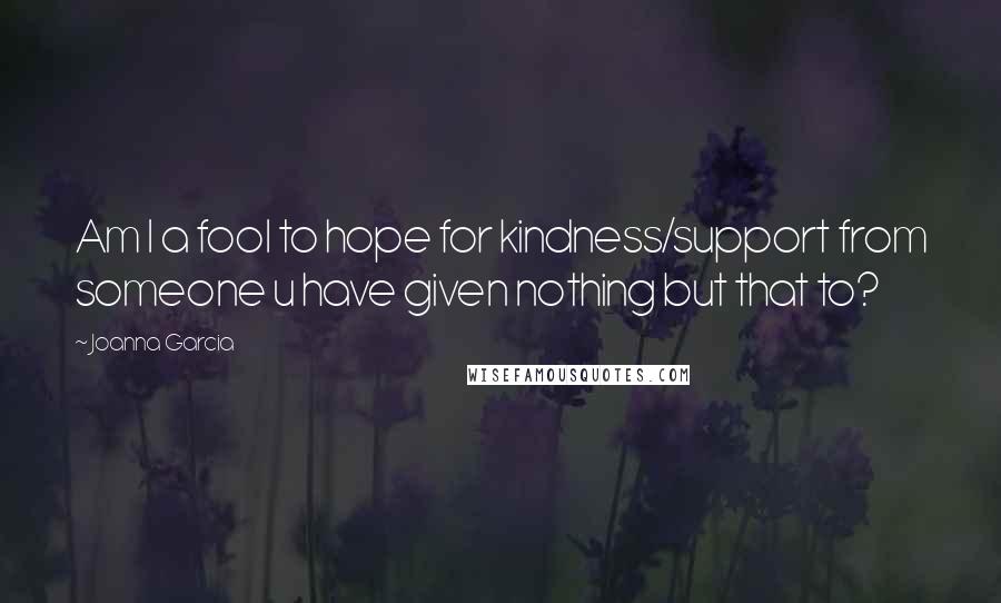 Joanna Garcia Quotes: Am I a fool to hope for kindness/support from someone u have given nothing but that to?