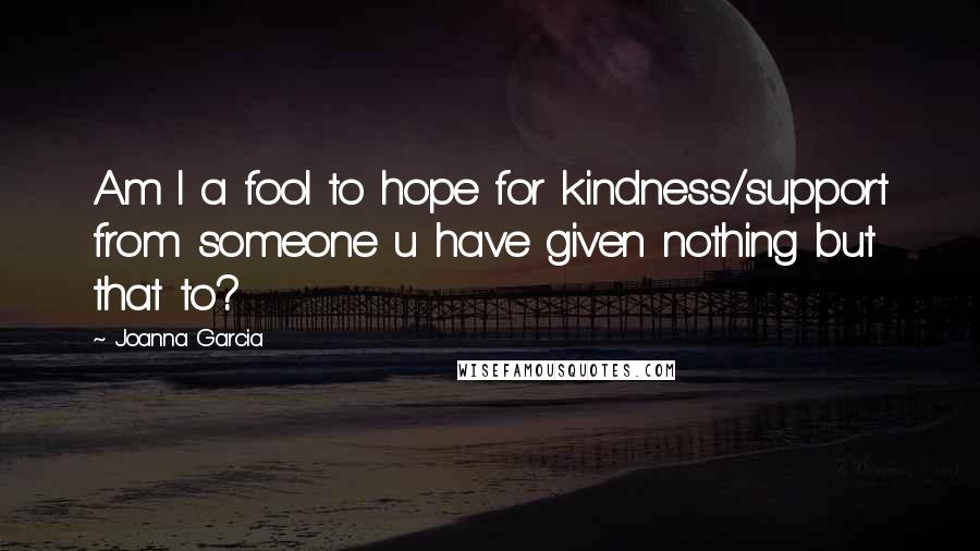 Joanna Garcia Quotes: Am I a fool to hope for kindness/support from someone u have given nothing but that to?