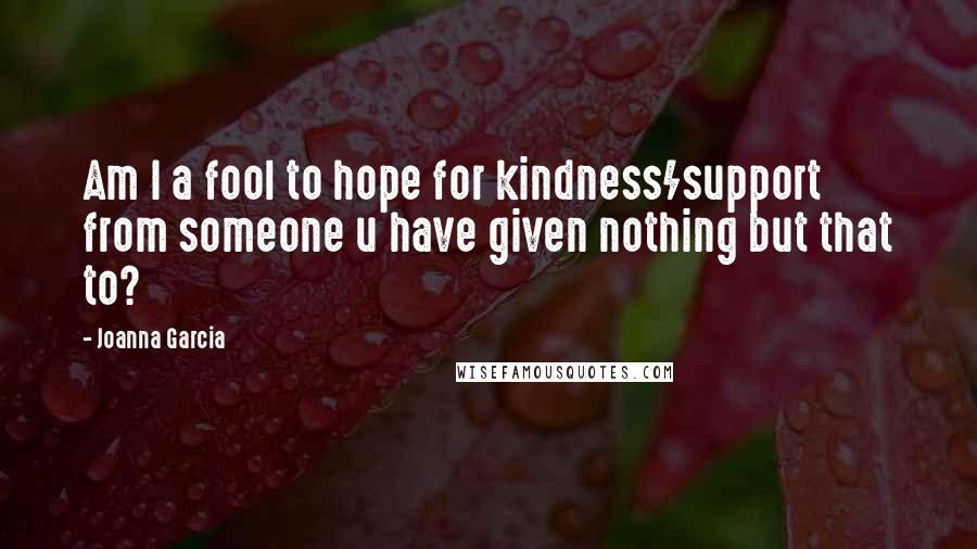 Joanna Garcia Quotes: Am I a fool to hope for kindness/support from someone u have given nothing but that to?