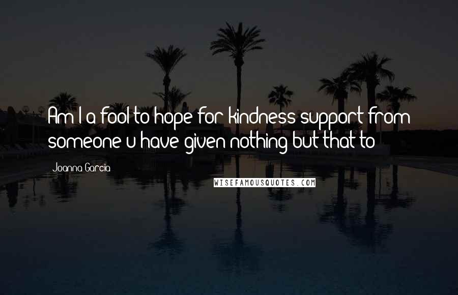 Joanna Garcia Quotes: Am I a fool to hope for kindness/support from someone u have given nothing but that to?
