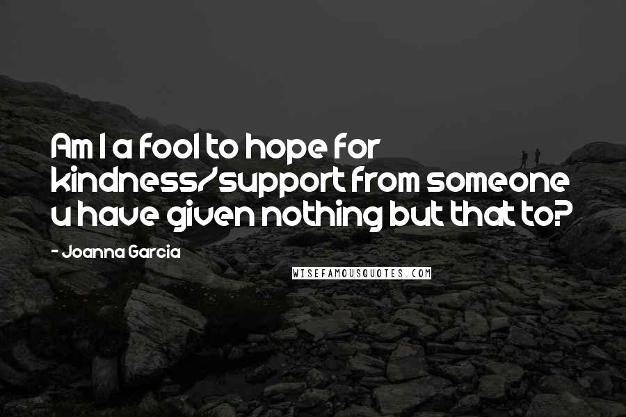 Joanna Garcia Quotes: Am I a fool to hope for kindness/support from someone u have given nothing but that to?