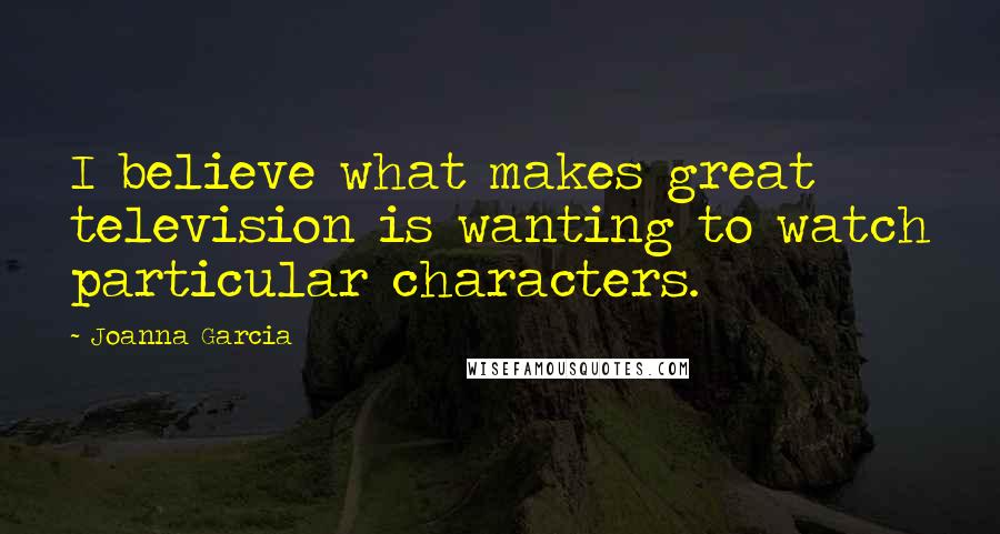 Joanna Garcia Quotes: I believe what makes great television is wanting to watch particular characters.