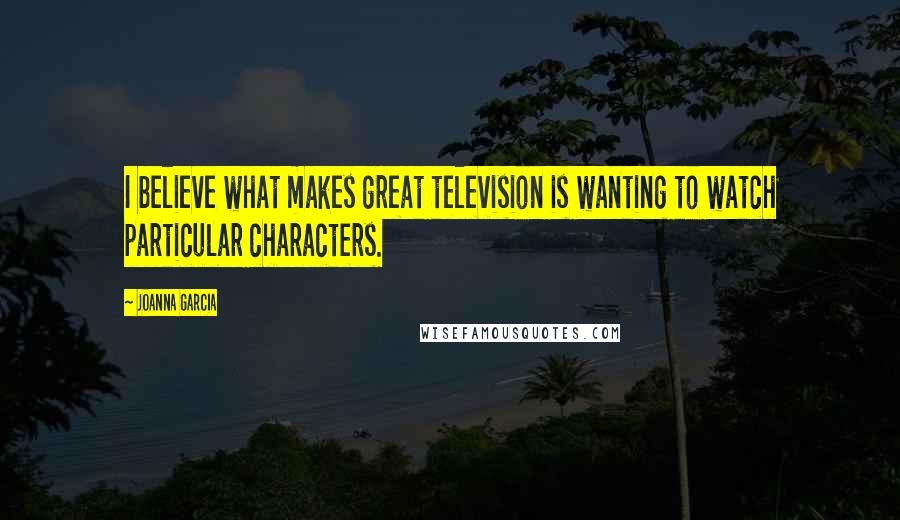 Joanna Garcia Quotes: I believe what makes great television is wanting to watch particular characters.