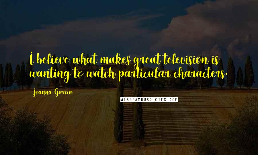 Joanna Garcia Quotes: I believe what makes great television is wanting to watch particular characters.