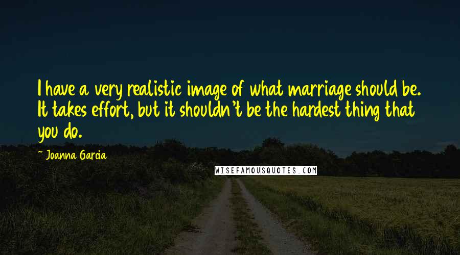 Joanna Garcia Quotes: I have a very realistic image of what marriage should be. It takes effort, but it shouldn't be the hardest thing that you do.