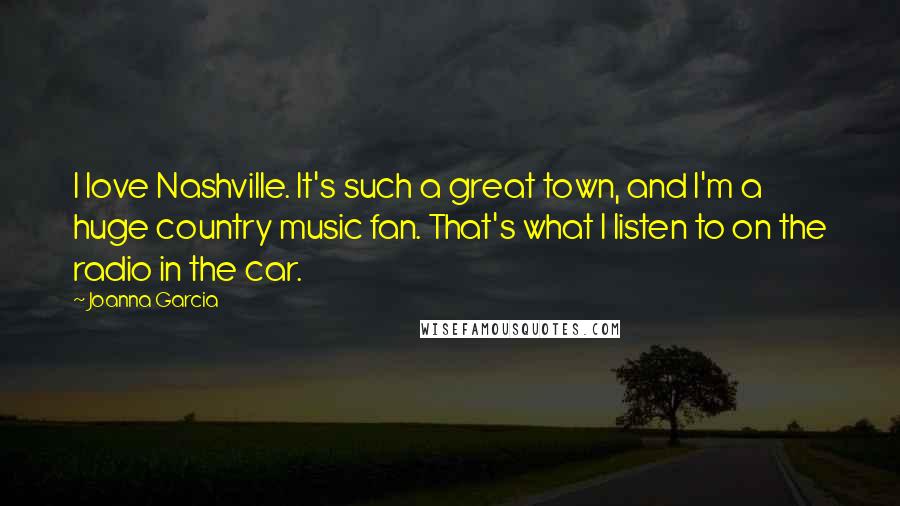 Joanna Garcia Quotes: I love Nashville. It's such a great town, and I'm a huge country music fan. That's what I listen to on the radio in the car.