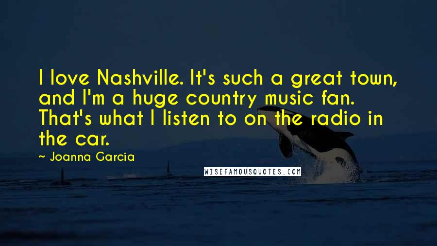 Joanna Garcia Quotes: I love Nashville. It's such a great town, and I'm a huge country music fan. That's what I listen to on the radio in the car.